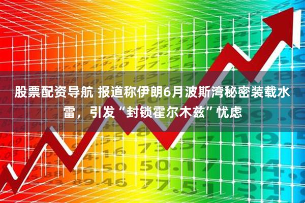 股票配资导航 报道称伊朗6月波斯湾秘密装载水雷，引发“封锁霍尔木兹”忧虑