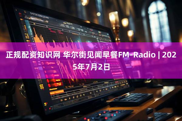 正规配资知识网 华尔街见闻早餐FM-Radio | 2025年7月2日