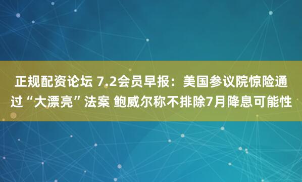 正规配资论坛 7.2会员早报：美国参议院惊险通过“大漂亮”法案 鲍威尔称不排除7月降息可能性