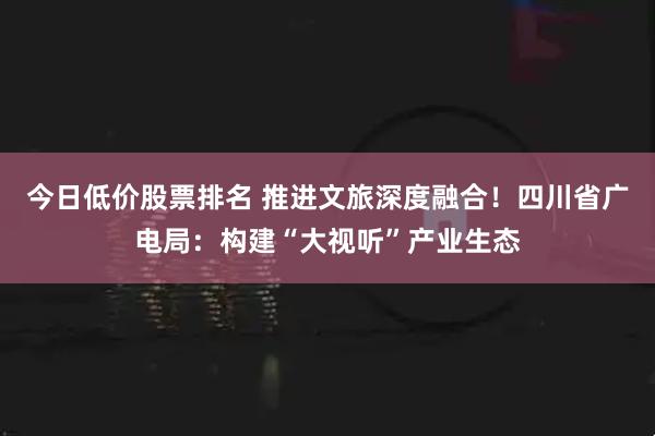 今日低价股票排名 推进文旅深度融合！四川省广电局：构建“大视听”产业生态