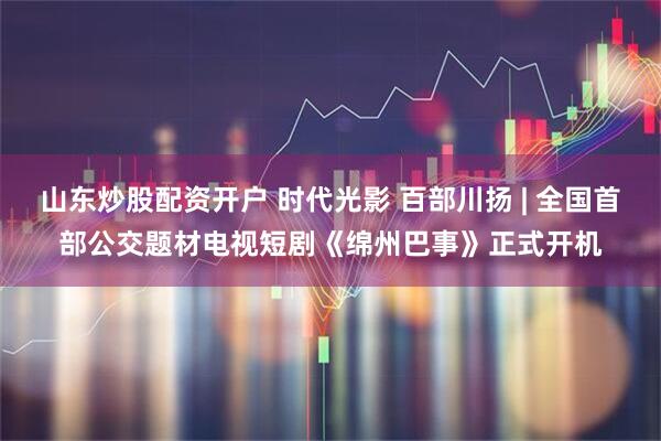 山东炒股配资开户 时代光影 百部川扬 | 全国首部公交题材电视短剧《绵州巴事》正式开机