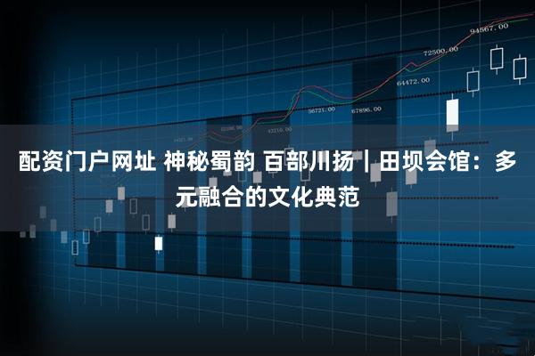 配资门户网址 神秘蜀韵 百部川扬｜田坝会馆：多元融合的文化典范