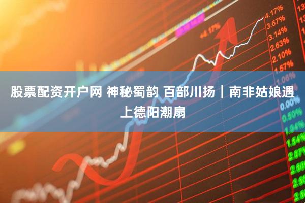 股票配资开户网 神秘蜀韵 百部川扬｜南非姑娘遇上德阳潮扇