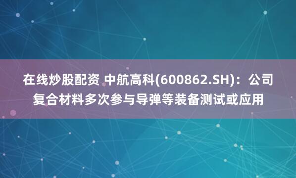 在线炒股配资 中航高科(600862.SH)：公司复合材料多次参与导弹等装备测试或应用