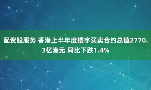 配资股服务 香港上半年度楼宇买卖合约总值2770.3亿港元 同比下跌1.4%