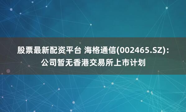 股票最新配资平台 海格通信(002465.SZ)：公司暂无香港交易所上市计划