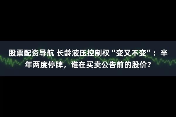 股票配资导航 长龄液压控制权“变又不变”：半年两度停牌，谁在买卖公告前的股价？