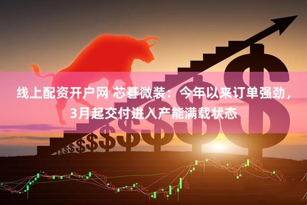 线上配资开户网 芯碁微装：今年以来订单强劲，3月起交付进入产能满载状态