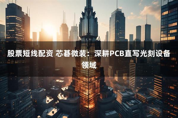 股票短线配资 芯碁微装：深耕PCB直写光刻设备领域