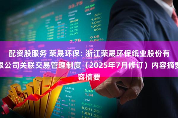 配资股服务 荣晟环保: 浙江荣晟环保纸业股份有限公司关联交易管理制度（2025年7月修订）内容摘要