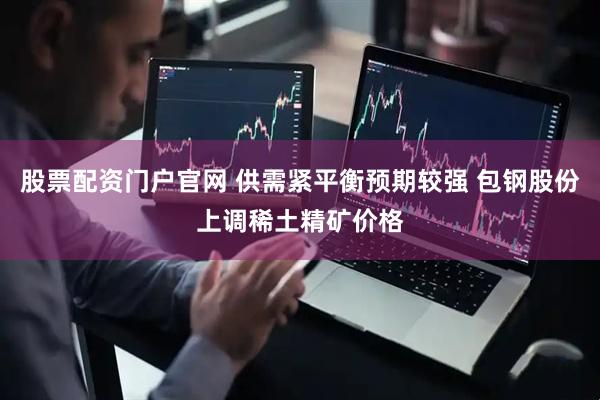 股票配资门户官网 供需紧平衡预期较强 包钢股份上调稀土精矿价格
