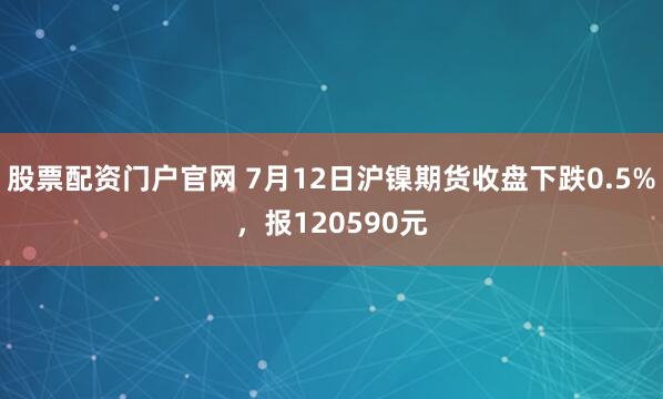 股票配资门户官网 7月12日沪镍期货收盘下跌0.5%，报120590元