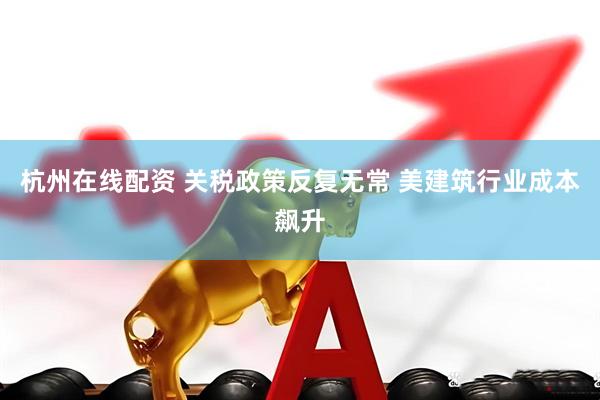 杭州在线配资 关税政策反复无常 美建筑行业成本飙升