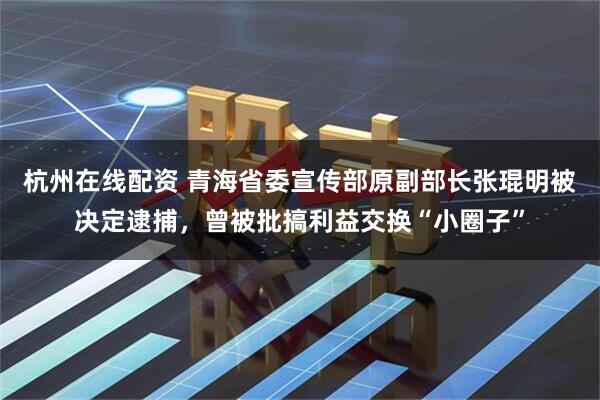 杭州在线配资 青海省委宣传部原副部长张琨明被决定逮捕，曾被批搞利益交换“小圈子”