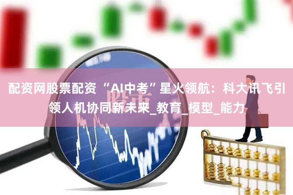 配资网股票配资 “AI中考”星火领航：科大讯飞引领人机协同新未来_教育_模型_能力