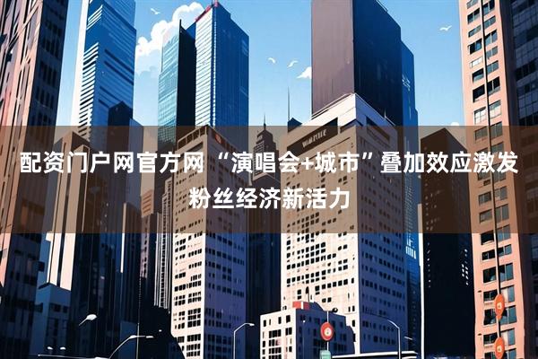 配资门户网官方网 “演唱会+城市”叠加效应激发粉丝经济新活力