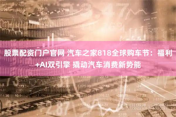 股票配资门户官网 汽车之家818全球购车节：福利+AI双引擎 撬动汽车消费新势能