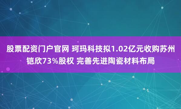 股票配资门户官网 珂玛科技拟1.02亿元收购苏州铠欣73%股权 完善先进陶瓷材料布局