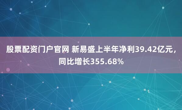 股票配资门户官网 新易盛上半年净利39.42亿元，同比增长355.68%