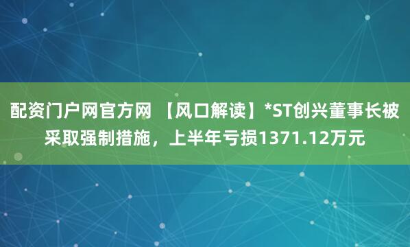 配资门户网官方网 【风口解读】*ST创兴董事长被采取强制措施，上半年亏损1371.12万元