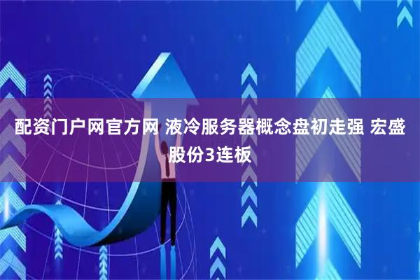 配资门户网官方网 液冷服务器概念盘初走强 宏盛股份3连板