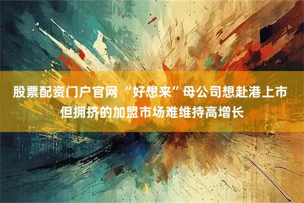 股票配资门户官网 “好想来”母公司想赴港上市 但拥挤的加盟市场难维持高增长