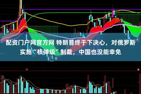 配资门户网官方网 特朗普终于下决心,对俄罗斯实施“核弹级”制裁,中国也没能幸免