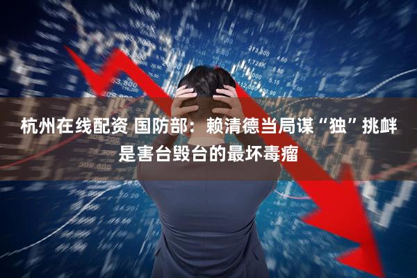 杭州在线配资 国防部：赖清德当局谋“独”挑衅是害台毁台的最坏毒瘤