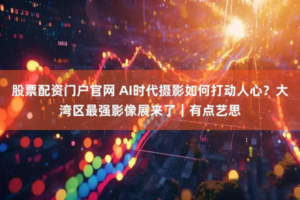 股票配资门户官网 AI时代摄影如何打动人心？大湾区最强影像展来了｜有点艺思