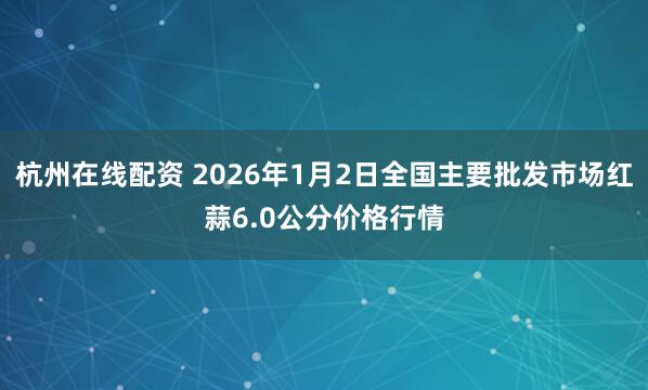 杭州在线配资 2026年1月2日全国主要批发市场红蒜6.0公分价格行情