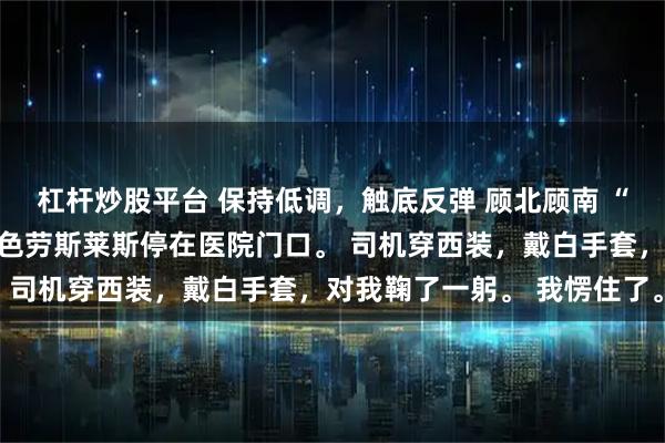杠杆炒股平台 保持低调，触底反弹 顾北顾南 “二少爷，请上车。” 黑色劳斯莱斯停在医院门口。 司机穿西装，戴白手套，对我鞠了一躬。 我愣住了。